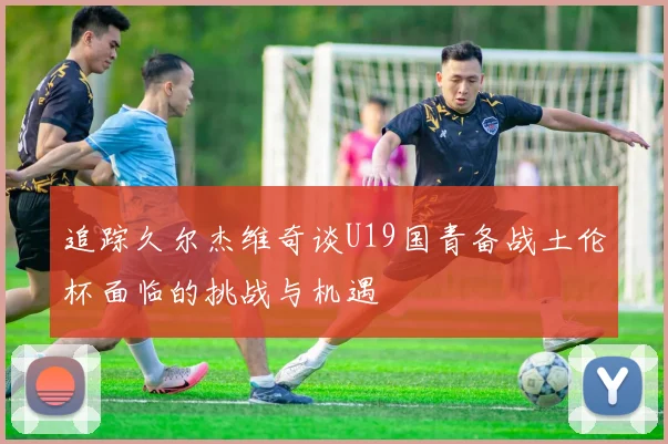 追踪久尔杰维奇谈U19国青备战土伦杯面临的挑战与机遇
