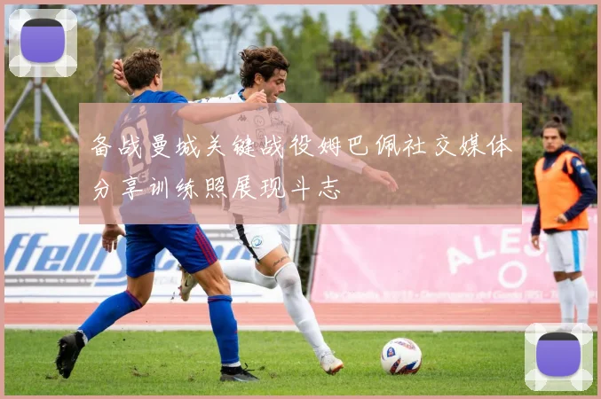 备战曼城关键战役姆巴佩社交媒体分享训练照展现斗志