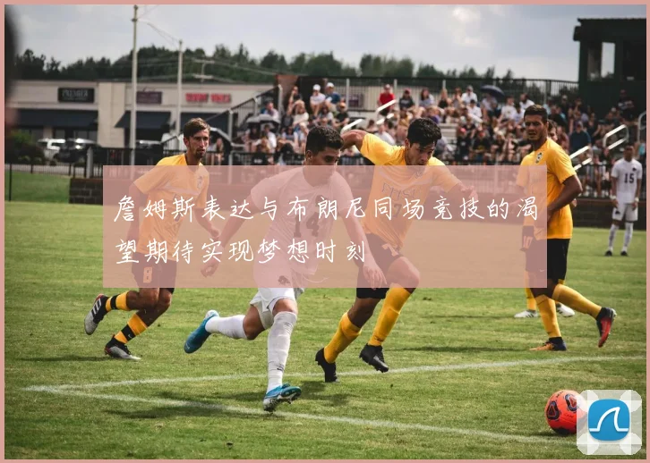 詹姆斯表达与布朗尼同场竞技的渴望期待实现梦想时刻