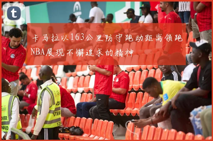 卡马拉以163公里防守跑动距离领跑NBA展现不懈追求的精神