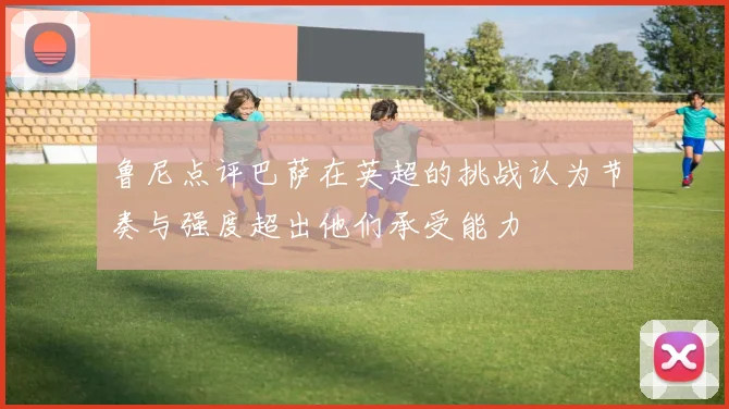 鲁尼点评巴萨在英超的挑战认为节奏与强度超出他们承受能力