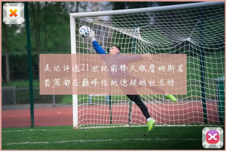 美记评选21世纪前锋天赋詹姆斯居首若都在巅峰伦纳德超越杜兰特