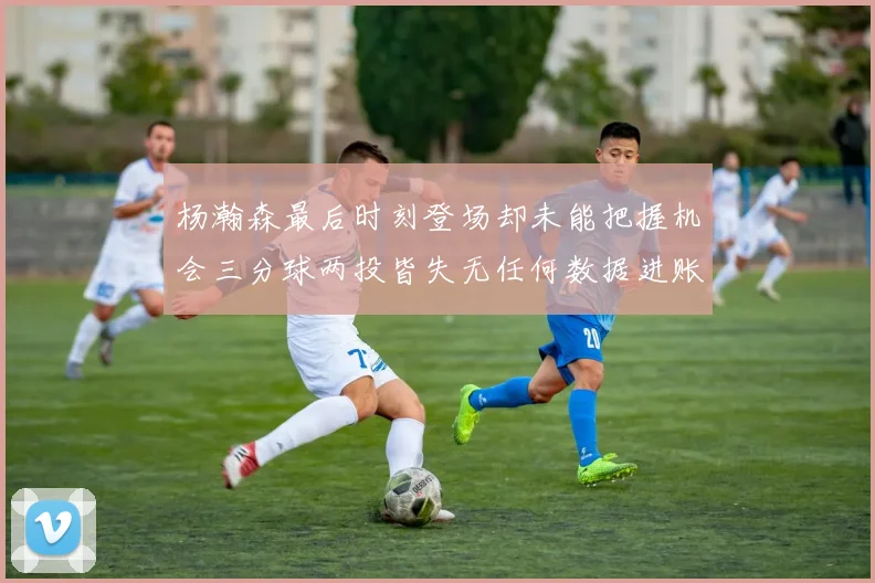 杨瀚森最后时刻登场却未能把握机会三分球两投皆失无任何数据进账