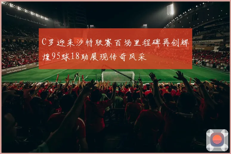 C罗迎来沙特联赛百场里程碑再创辉煌95球18助展现传奇风采