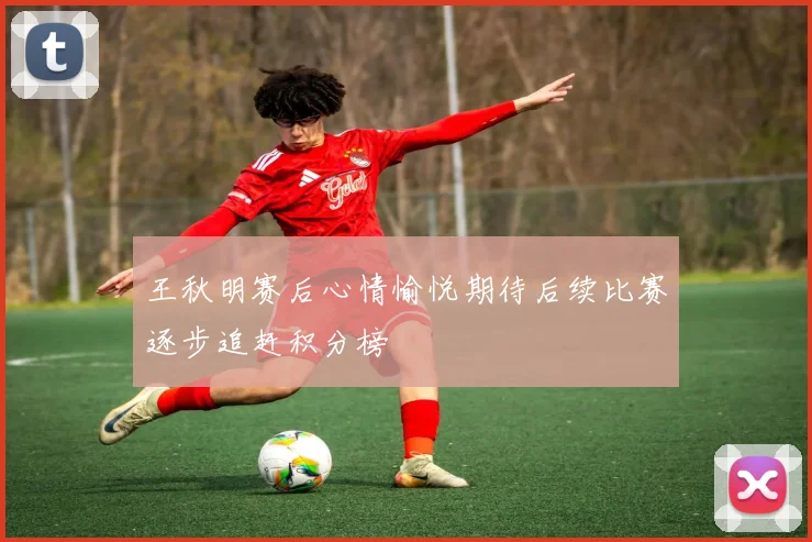 王秋明赛后心情愉悦期待后续比赛逐步追赶积分榜