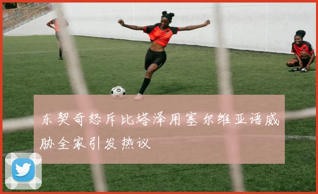 东契奇怒斥比塔泽用塞尔维亚语威胁全家引发热议