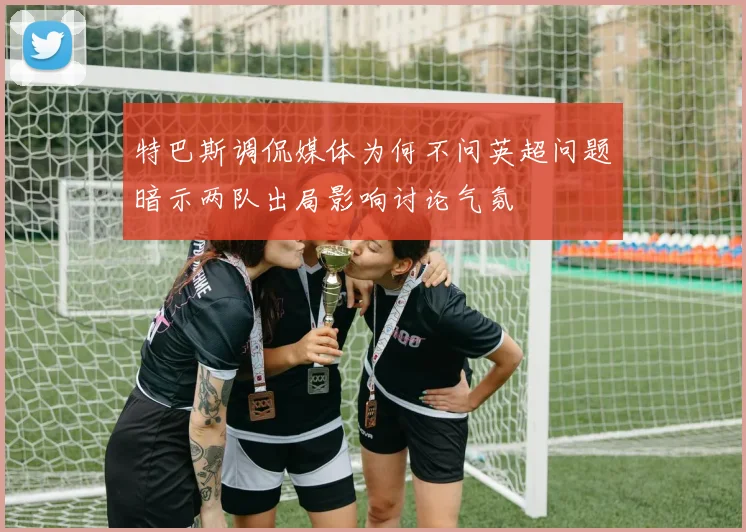 特巴斯调侃媒体为何不问英超问题暗示两队出局影响讨论气氛
