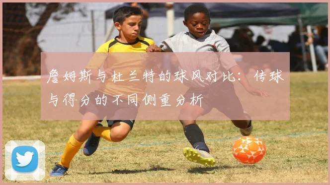 詹姆斯与杜兰特的球风对比：传球与得分的不同侧重分析