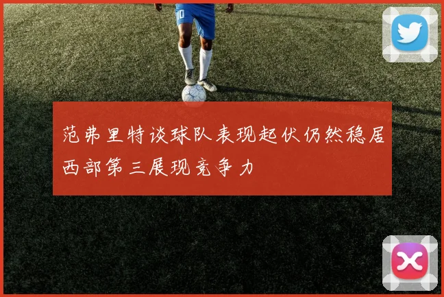 范弗里特谈球队表现起伏仍然稳居西部第三展现竞争力
