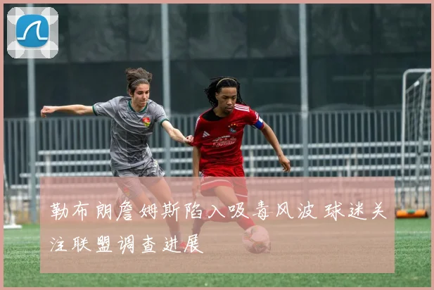 勒布朗詹姆斯陷入吸毒风波 球迷关注联盟调查进展