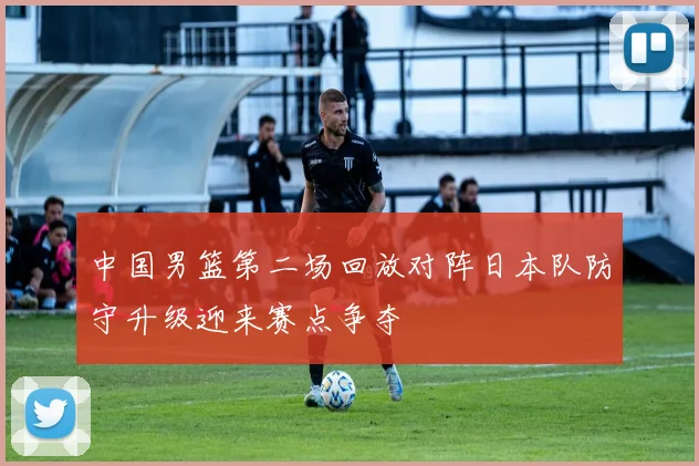 中国男篮第二场回放对阵日本队防守升级迎来赛点争夺