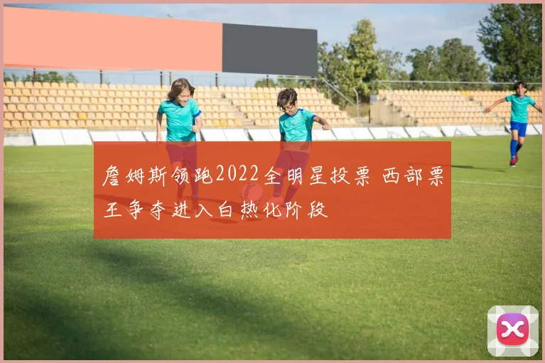 詹姆斯领跑2022全明星投票 西部票王争夺进入白热化阶段